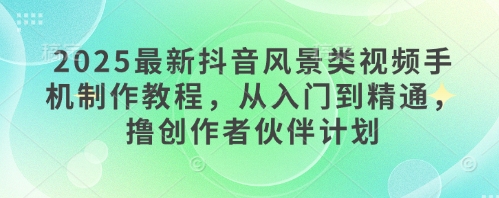 2025最新抖音风景类视频手机制作教程，从入门到精通，撸创作者伙伴计划-百赚智库